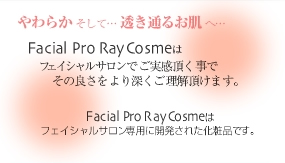 やわらか そして… 透き通るお肌 へ…　Facial Pro RayCosme はフェイシャルサロンでご実感頂く事でその良さをより深くご理解頂けます。Facial Pro RayCosme はフェイシャルサロン専用に開発された基礎化粧品です。